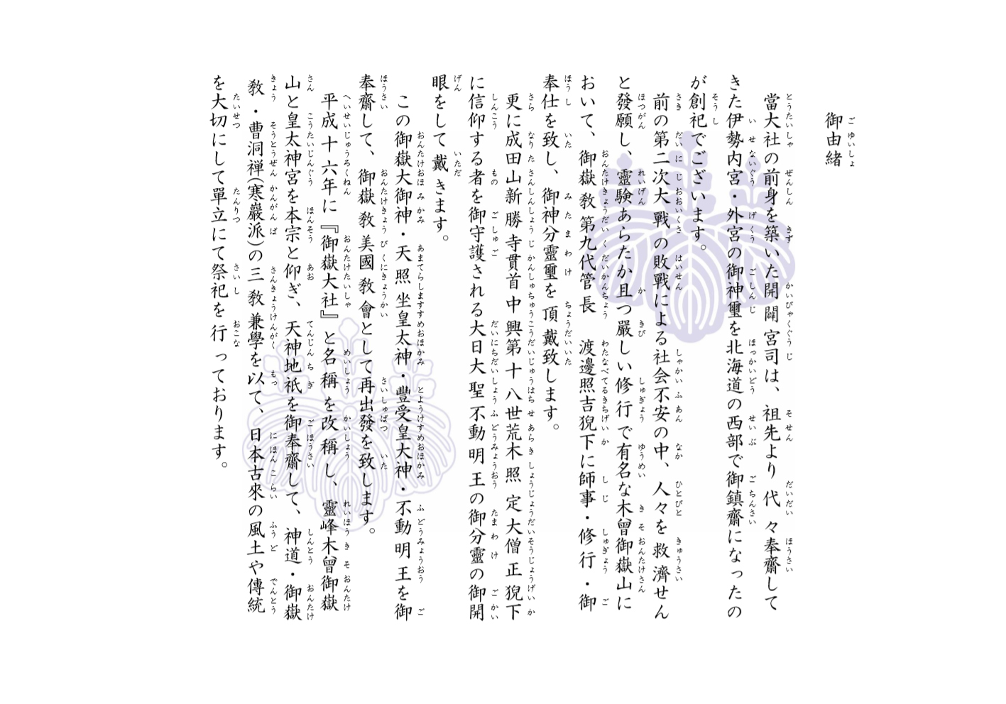 御嶽大社・御由緒。當大社の前身を築いた開闢宮司は、千数百年以上続く神職の伯家神道(はっけしんとう)家系であったことから、祖先より代々奉齋(いつきまつり)してきた伊勢内宮・外宮の御神璽を、北海道の西部で御鎮齋(おまつり)になったのが創祀でございます。前の第二次大戰の敗戰による社会不安の中、人々を救濟せんと發願し、靈験あらたか且つ厳しい修行で有名な木曾御嶽山において、木曾御嶽教第九代管長　渡邊照吉(わたなべてるきち)臺下(たいか)に師事・修行・御奉仕致し、御神分靈璽(みたまわけ)を頂戴致します。更に、成田山新勝寺貫首　中興第十八世荒木照定僧正猊下に御開眼戴いた、修験道を御守護される不動明王の御分靈(みたまわけ)を頂戴致します。この御嶽大御神・天照皇大神・豊受皇大神・不動明王を御奉齋して、御嶽教美國教会として再出発致しました。時は、平成に移り、父方も神道界の中枢に位置する祖先をもつ現宮司(開闢宮司の曾孫)が祭祀を継承致します。平成十六年「御嶽大社」と名称を改称して、家傳の伯家古神道、御嶽修験道・曹洞禅(寒巌派)の三教兼学を確立した教義です。當大社は、霊峰木曾御嶽山と伊勢皇大神宮を本宗と仰ぎ、天神地祇を御奉齋して、日本古来の風土や伝統を大切にして単立にて祭祀を行っております。